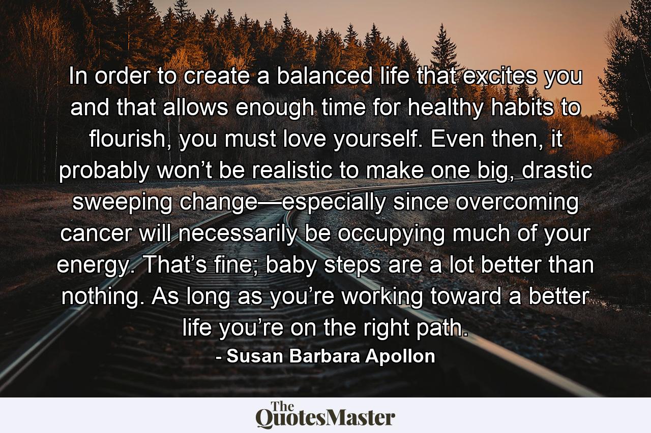 In order to create a balanced life that excites you and that allows enough time for healthy habits to flourish, you must love yourself. Even then, it probably won’t be realistic to make one big, drastic sweeping change—especially since overcoming cancer will necessarily be occupying much of your energy. That’s fine; baby steps are a lot better than nothing. As long as you’re working toward a better life you’re on the right path. - Quote by Susan Barbara Apollon