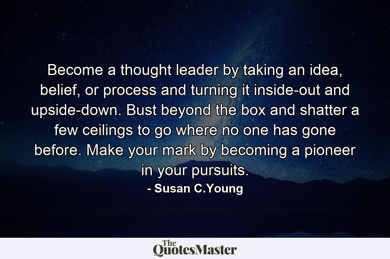 Become a thought leader by taking an idea, belief, or process and turning it inside-out and upside-down. Bust beyond the box and shatter a few ceilings to go where no one has gone before. Make your mark by becoming a pioneer in your pursuits. - Quote by Susan C.Young