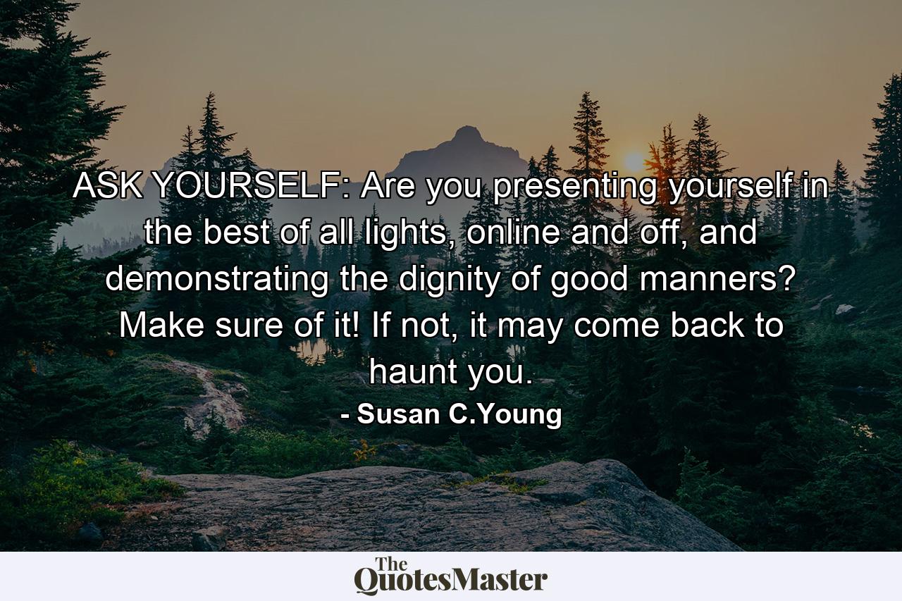 ASK YOURSELF: Are you presenting yourself in the best of all lights, online and off, and demonstrating the dignity of good manners? Make sure of it! If not, it may come back to haunt you. - Quote by Susan C.Young