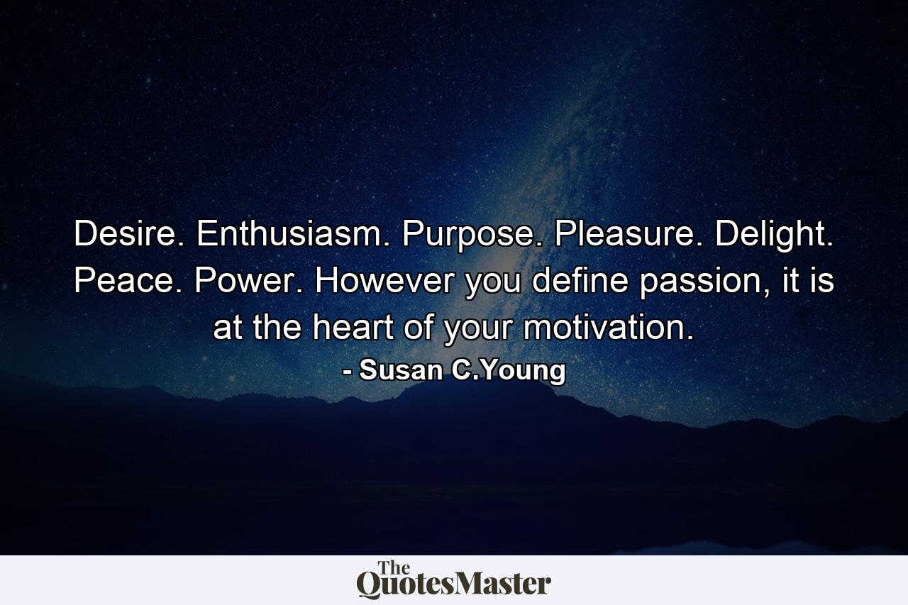 Desire. Enthusiasm. Purpose. Pleasure. Delight. Peace. Power. However you define passion, it is at the heart of your motivation. - Quote by Susan C.Young