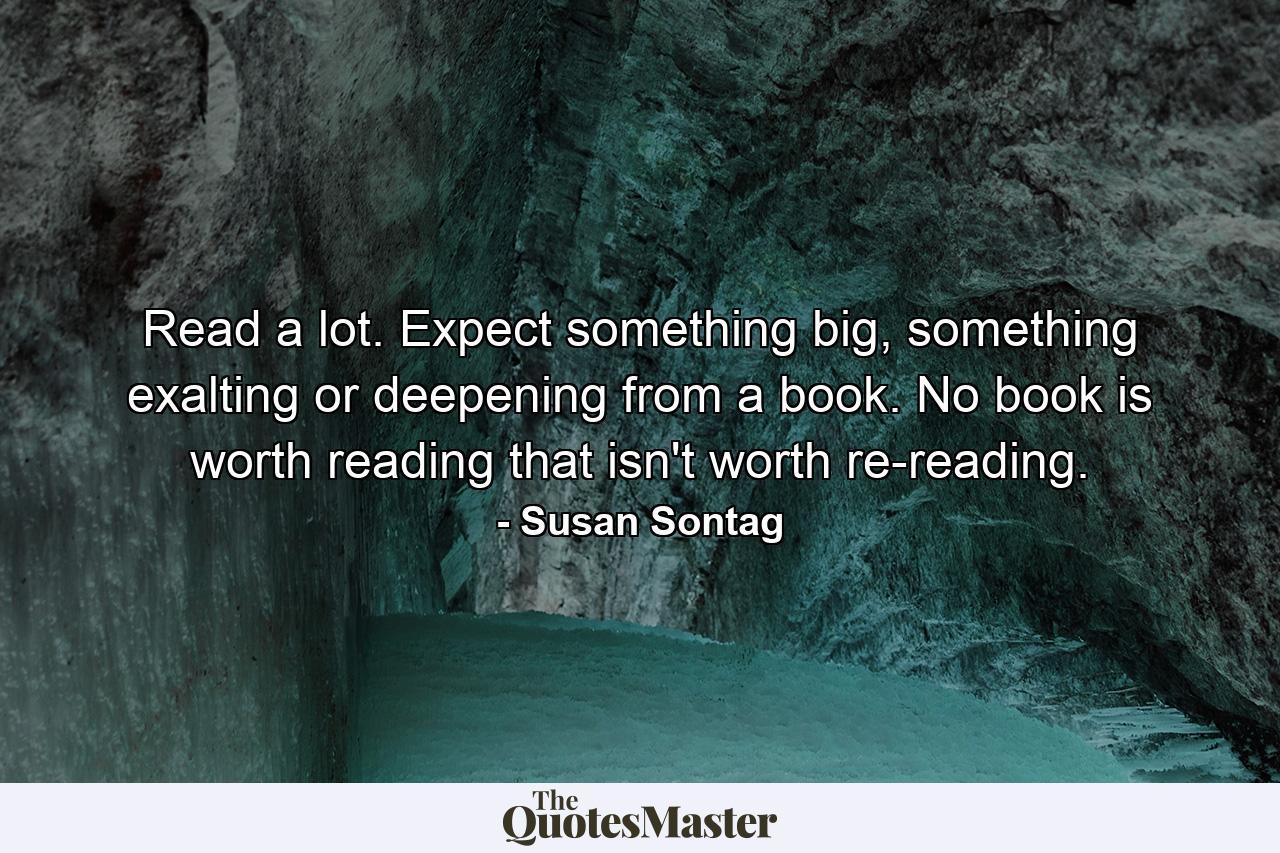 Read a lot. Expect something big, something exalting or deepening from a book. No book is worth reading that isn't worth re-reading. - Quote by Susan Sontag