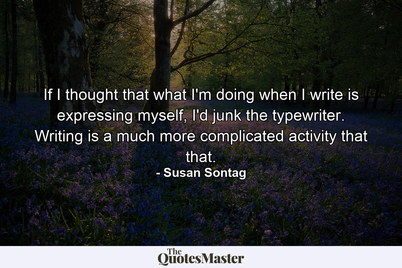 If I thought that what I'm doing when I write is expressing myself, I'd junk the typewriter. Writing is a much more complicated activity that that. - Quote by Susan Sontag