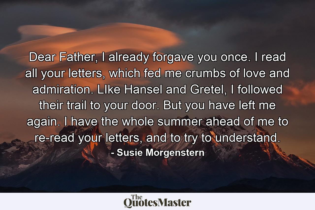 Dear Father, I already forgave you once. I read all your letters, which fed me crumbs of love and admiration. LIke Hansel and Gretel, I followed their trail to your door. But you have left me again. I have the whole summer ahead of me to re-read your letters, and to try to understand. - Quote by Susie Morgenstern