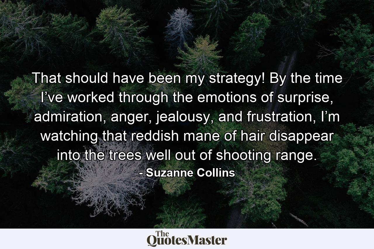 That should have been my strategy! By the time I’ve worked through the emotions of surprise, admiration, anger, jealousy, and frustration, I’m watching that reddish mane of hair disappear into the trees well out of shooting range. - Quote by Suzanne Collins