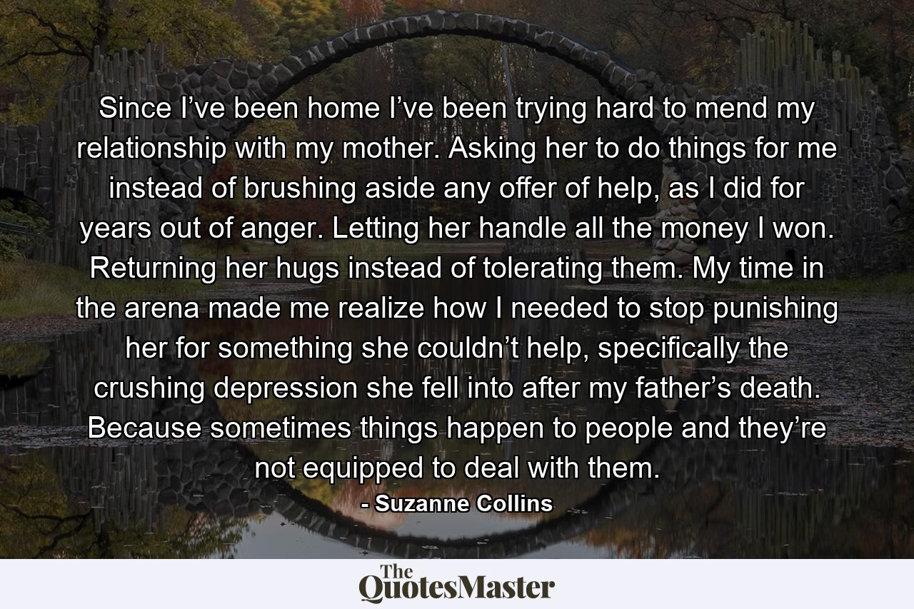 Since I’ve been home I’ve been trying hard to mend my relationship with my mother. Asking her to do things for me instead of brushing aside any offer of help, as I did for years out of anger. Letting her handle all the money I won. Returning her hugs instead of tolerating them. My time in the arena made me realize how I needed to stop punishing her for something she couldn’t help, specifically the crushing depression she fell into after my father’s death. Because sometimes things happen to people and they’re not equipped to deal with them. - Quote by Suzanne Collins