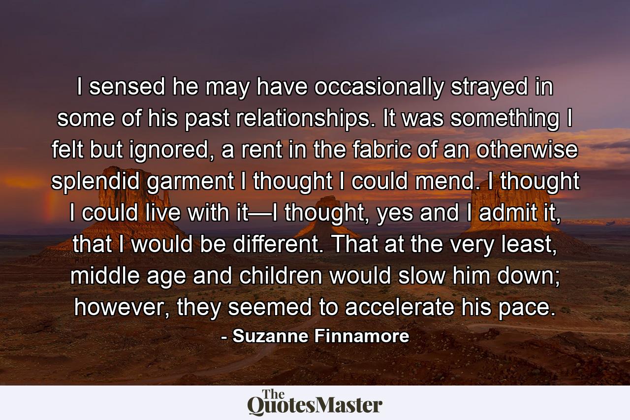 I sensed he may have occasionally strayed in some of his past relationships. It was something I felt but ignored, a rent in the fabric of an otherwise splendid garment I thought I could mend. I thought I could live with it—I thought, yes and I admit it, that I would be different. That at the very least, middle age and children would slow him down; however, they seemed to accelerate his pace. - Quote by Suzanne Finnamore