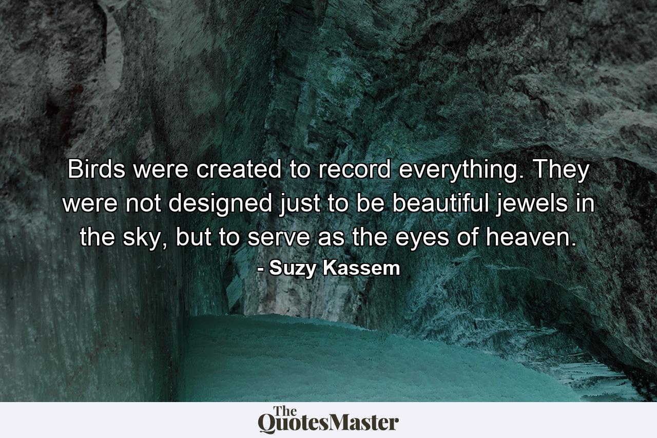 Birds were created to record everything. They were not designed just to be beautiful jewels in the sky, but to serve as the eyes of heaven. - Quote by Suzy Kassem