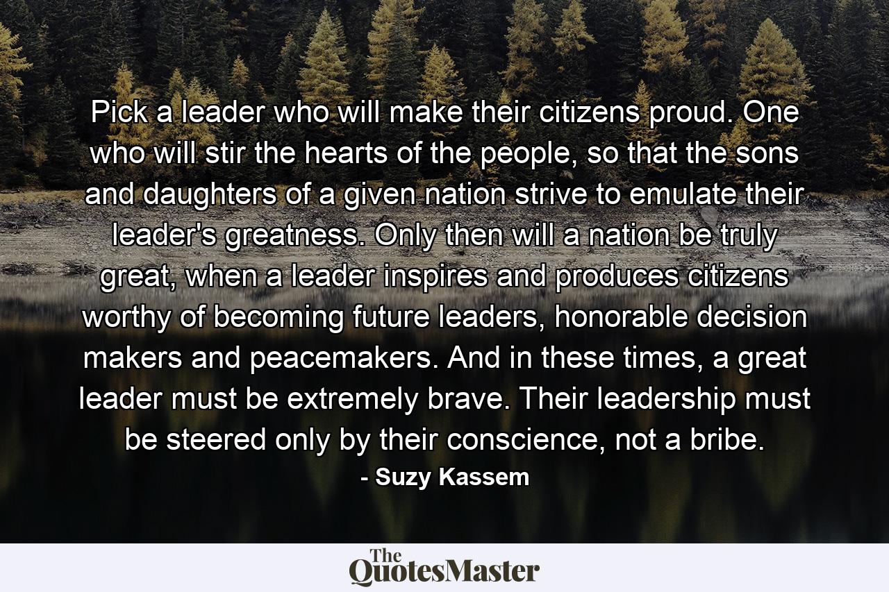 Pick a leader who will make their citizens proud. One who will stir the hearts of the people, so that the sons and daughters of a given nation strive to emulate their leader's greatness. Only then will a nation be truly great, when a leader inspires and produces citizens worthy of becoming future leaders, honorable decision makers and peacemakers. And in these times, a great leader must be extremely brave. Their leadership must be steered only by their conscience, not a bribe. - Quote by Suzy Kassem