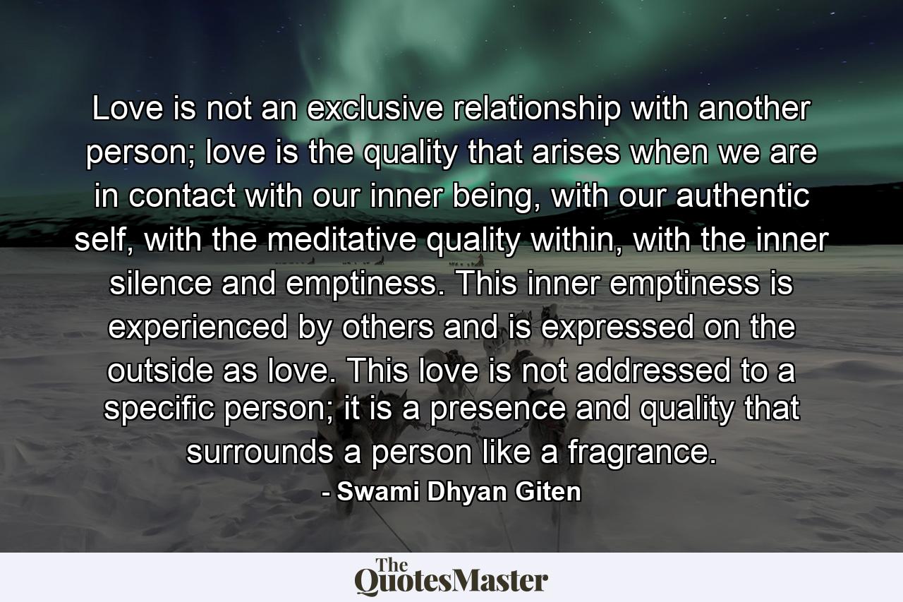 Love is not an exclusive relationship with another person; love is the quality that arises when we are in contact with our inner being, with our authentic self, with the meditative quality within, with the inner silence and emptiness. This inner emptiness is experienced by others and is expressed on the outside as love. This love is not addressed to a specific person; it is a presence and quality that surrounds a person like a fragrance. - Quote by Swami Dhyan Giten