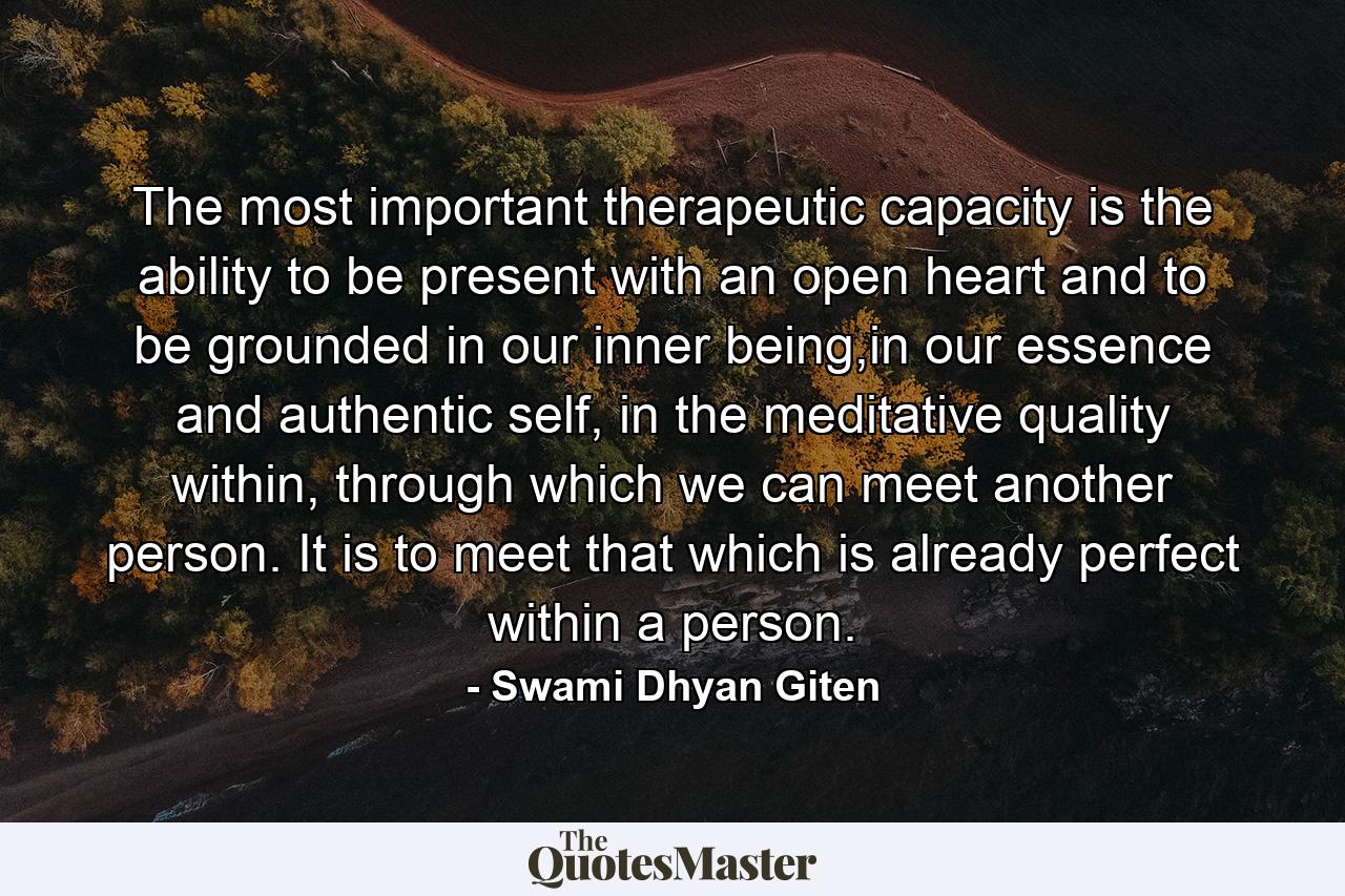 The most important therapeutic capacity is the ability to be present with an open heart and to be grounded in our inner being,in our essence and authentic self, in the meditative quality within, through which we can meet another person. It is to meet that which is already perfect within a person. - Quote by Swami Dhyan Giten