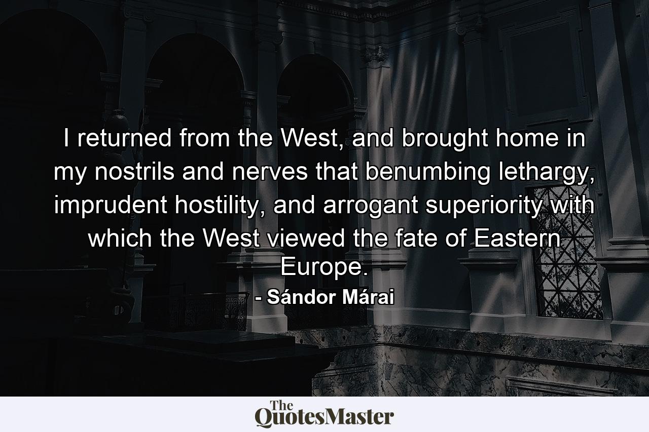 I returned from the West, and brought home in my nostrils and nerves that benumbing lethargy, imprudent hostility, and arrogant superiority with which the West viewed the fate of Eastern Europe. - Quote by Sándor Márai