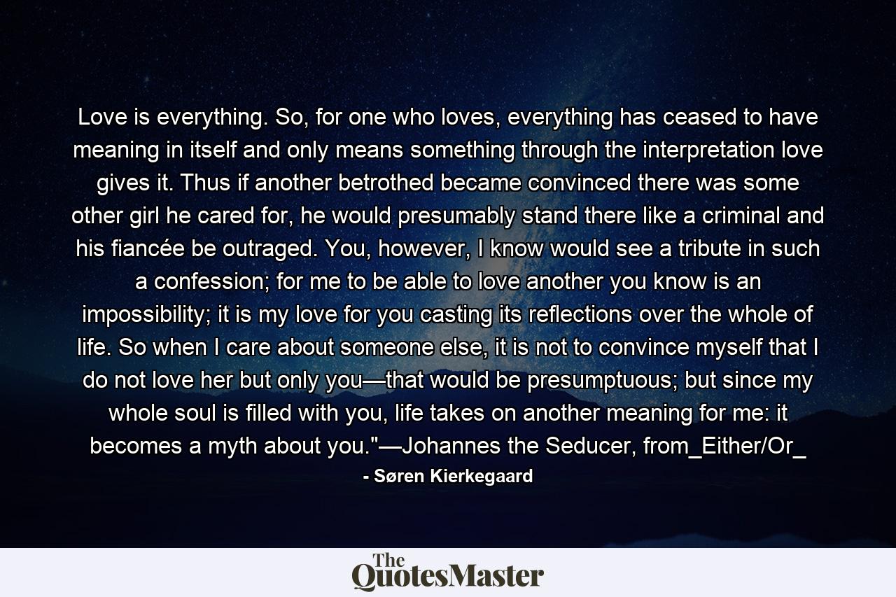 Love is everything. So, for one who loves, everything has ceased to have meaning in itself and only means something through the interpretation love gives it. Thus if another betrothed became convinced there was some other girl he cared for, he would presumably stand there like a criminal and his fiancée be outraged. You, however, I know would see a tribute in such a confession; for me to be able to love another you know is an impossibility; it is my love for you casting its reflections over the whole of life. So when I care about someone else, it is not to convince myself that I do not love her but only you—that would be presumptuous; but since my whole soul is filled with you, life takes on another meaning for me: it becomes a myth about you.