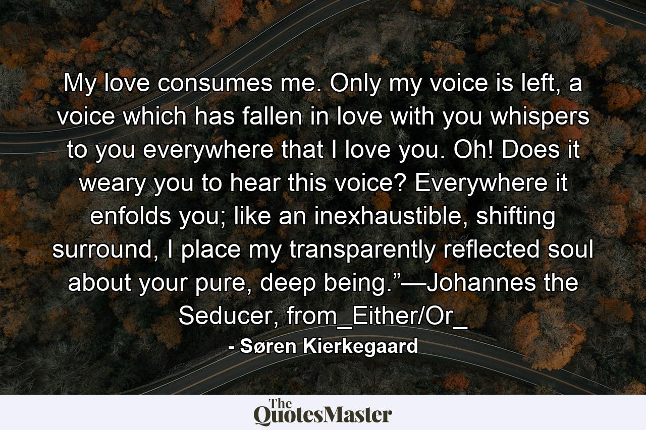 My love consumes me. Only my voice is left, a voice which has fallen in love with you whispers to you everywhere that I love you. Oh! Does it weary you to hear this voice? Everywhere it enfolds you; like an inexhaustible, shifting surround, I place my transparently reflected soul about your pure, deep being.”—Johannes the Seducer, from_Either/Or_ - Quote by Søren Kierkegaard