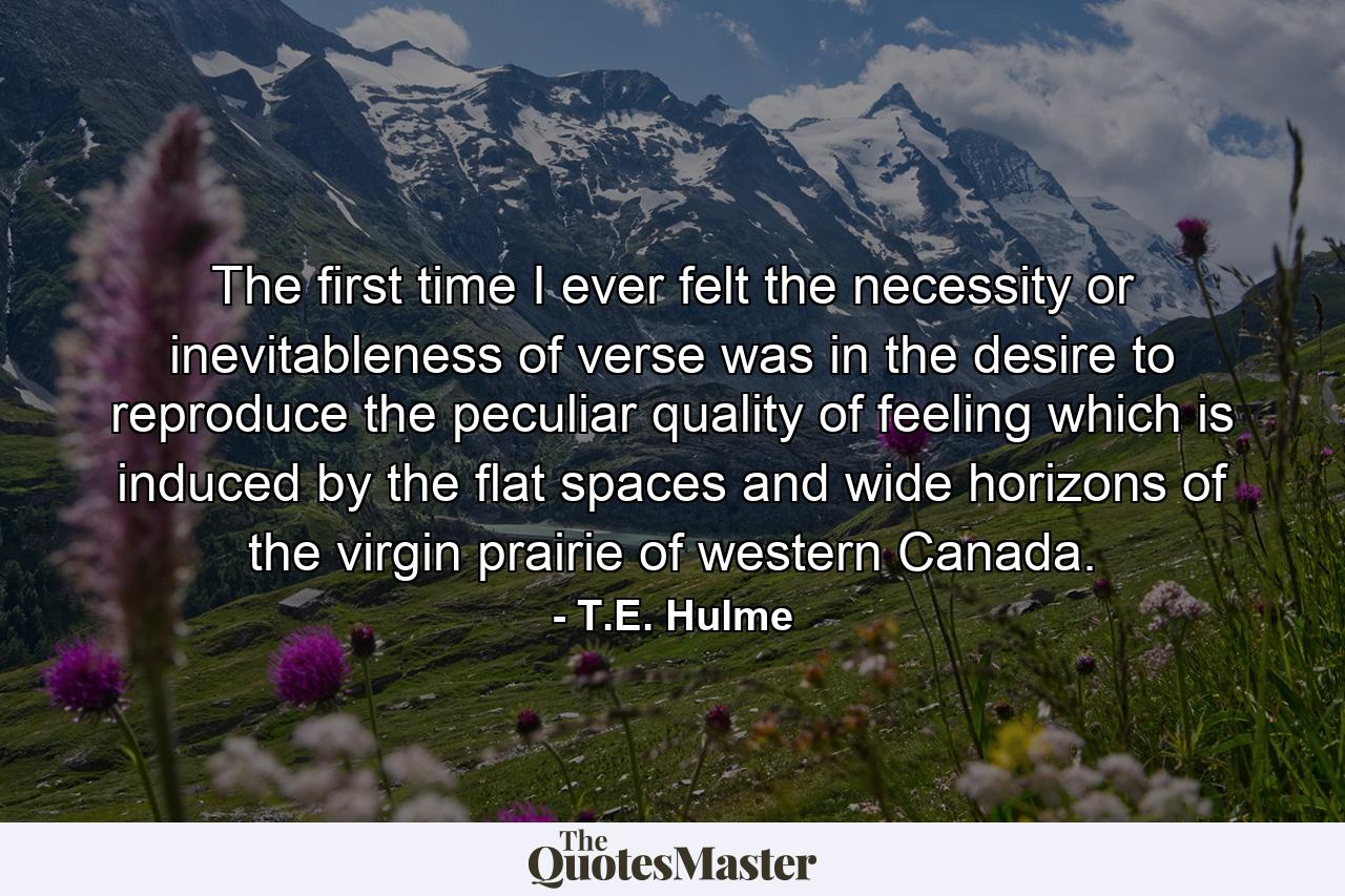 The first time I ever felt the necessity or inevitableness of verse  was in the desire to reproduce the peculiar quality of feeling which is induced by the flat spaces and wide horizons of the virgin prairie of western Canada. - Quote by T.E. Hulme