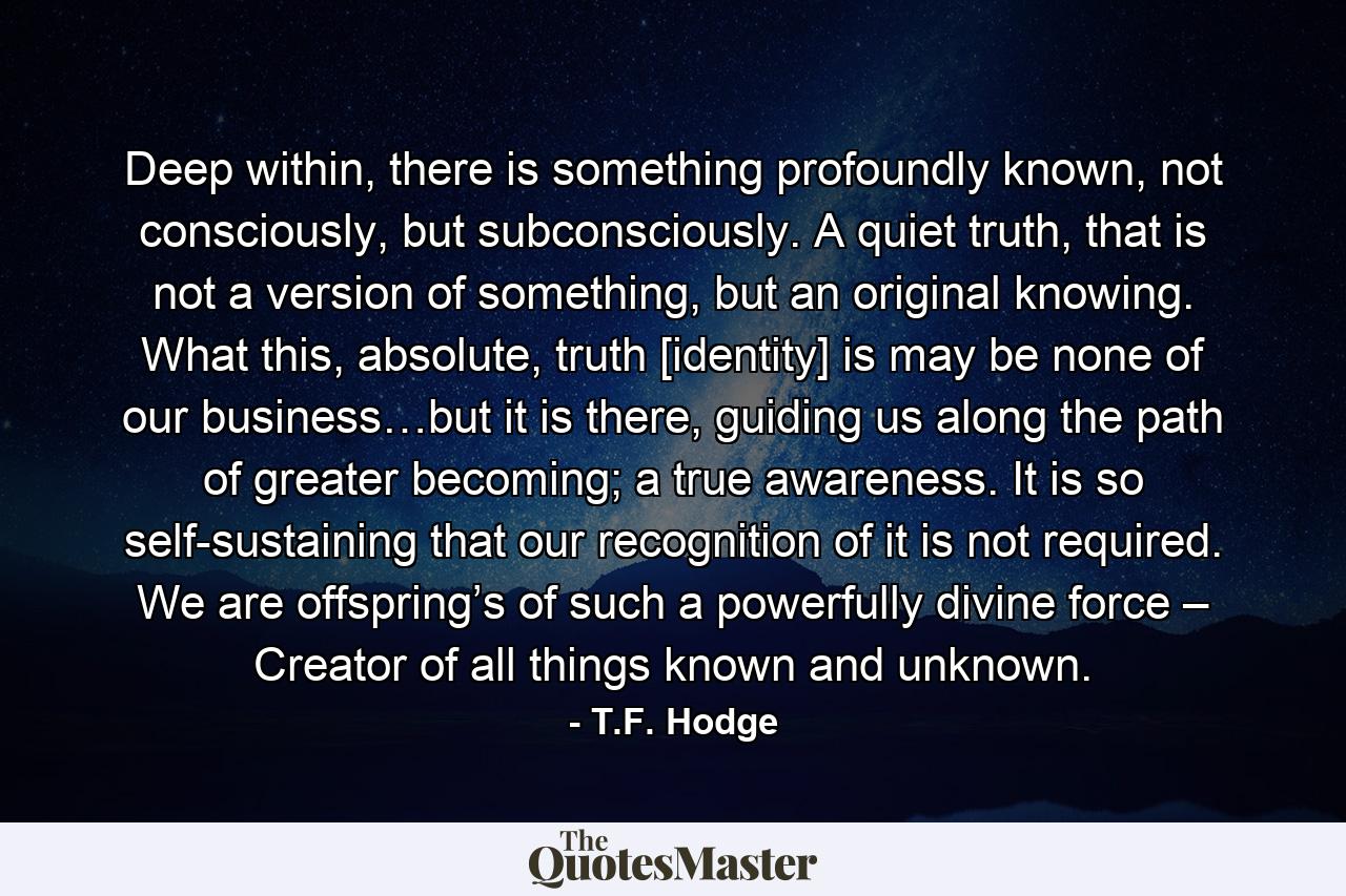 Deep within, there is something profoundly known, not consciously, but subconsciously. A quiet truth, that is not a version of something, but an original knowing. What this, absolute, truth [identity] is may be none of our business…but it is there, guiding us along the path of greater becoming; a true awareness. It is so self-sustaining that our recognition of it is not required. We are offspring’s of such a powerfully divine force – Creator of all things known and unknown. - Quote by T.F. Hodge