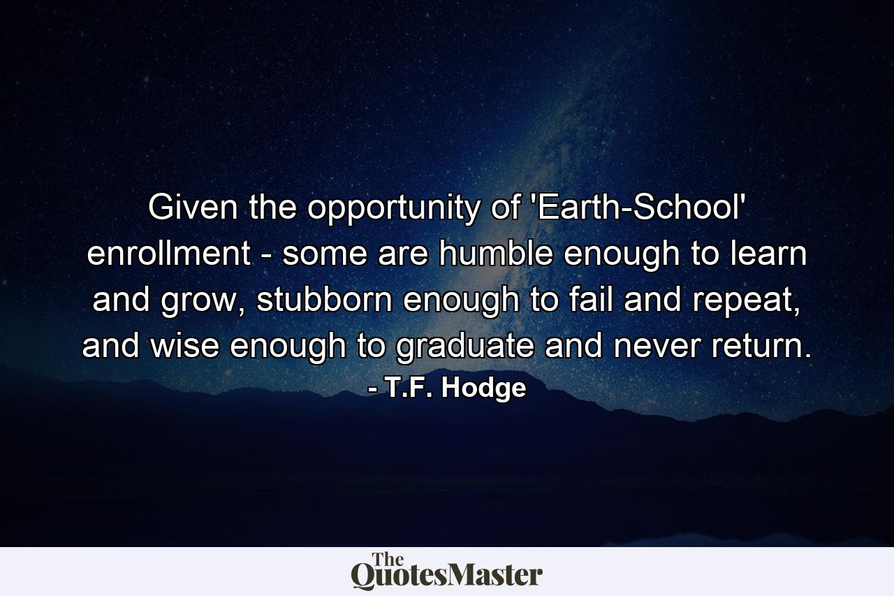 Given the opportunity of 'Earth-School' enrollment - some are humble enough to learn and grow, stubborn enough to fail and repeat, and wise enough to graduate and never return. - Quote by T.F. Hodge