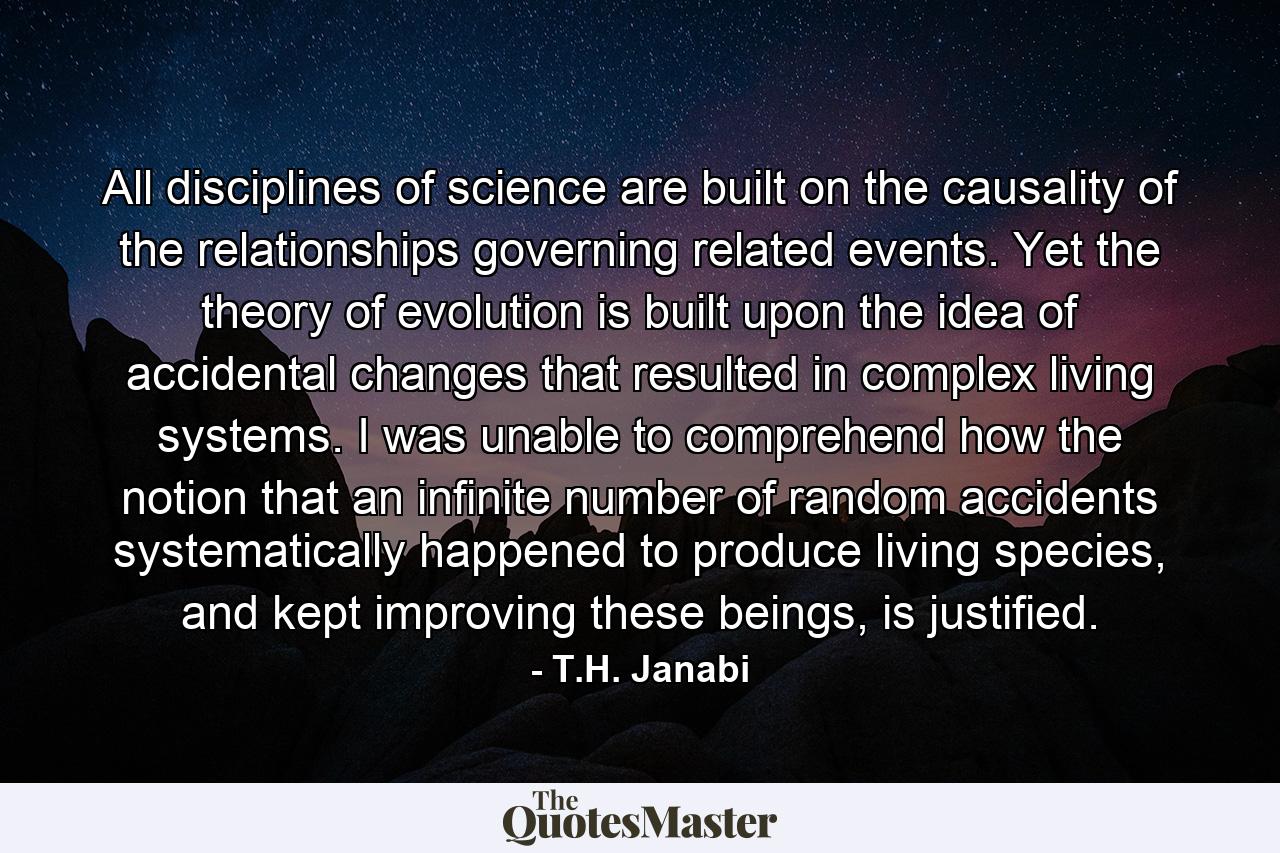 All disciplines of science are built on the causality of the relationships governing related events. Yet the theory of evolution is built upon the idea of accidental changes that resulted in complex living systems. I was unable to comprehend how the notion that an infinite number of random accidents systematically happened to produce living species, and kept improving these beings, is justified. - Quote by T.H. Janabi