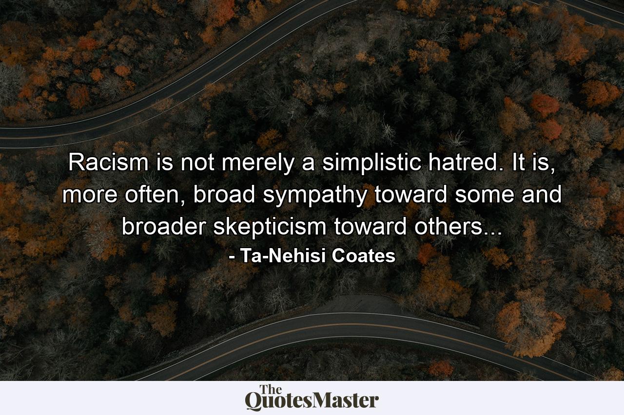 Racism is not merely a simplistic hatred. It is, more often, broad sympathy toward some and broader skepticism toward others... - Quote by Ta-Nehisi Coates