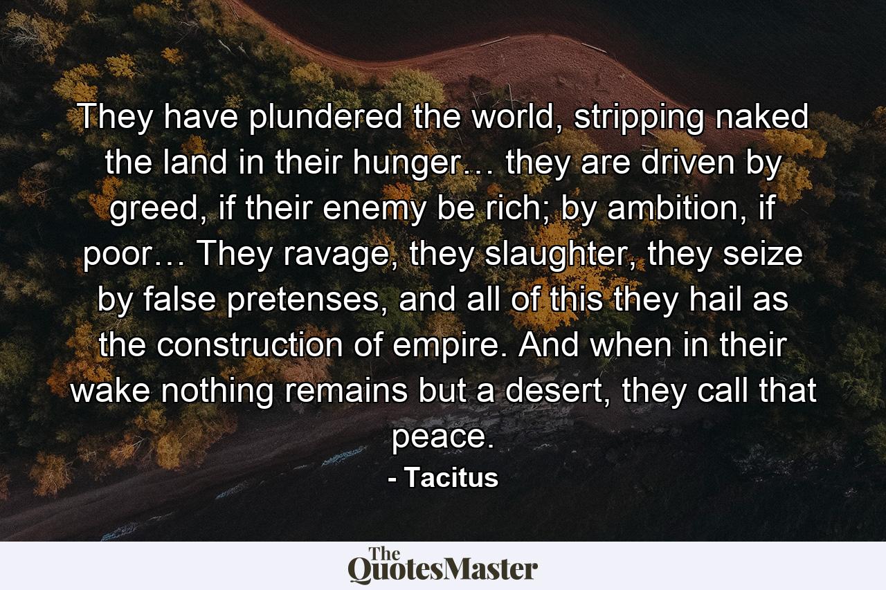 They have plundered the world, stripping naked the land in their hunger… they are driven by greed, if their enemy be rich; by ambition, if poor… They ravage, they slaughter, they seize by false pretenses, and all of this they hail as the construction of empire. And when in their wake nothing remains but a desert, they call that peace. - Quote by Tacitus