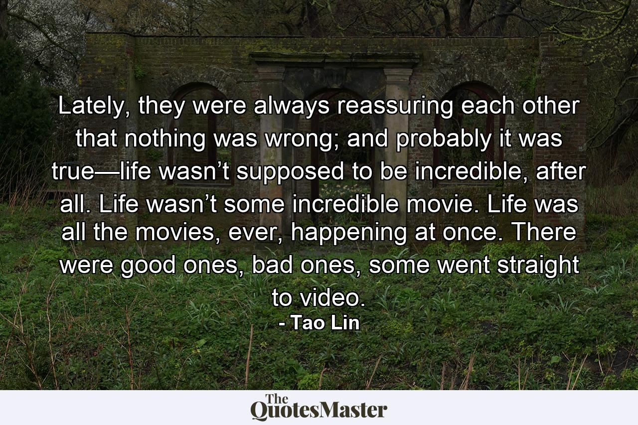 Lately, they were always reassuring each other that nothing was wrong; and probably it was true—life wasn’t supposed to be incredible, after all. Life wasn’t some incredible movie. Life was all the movies, ever, happening at once. There were good ones, bad ones, some went straight to video. - Quote by Tao Lin