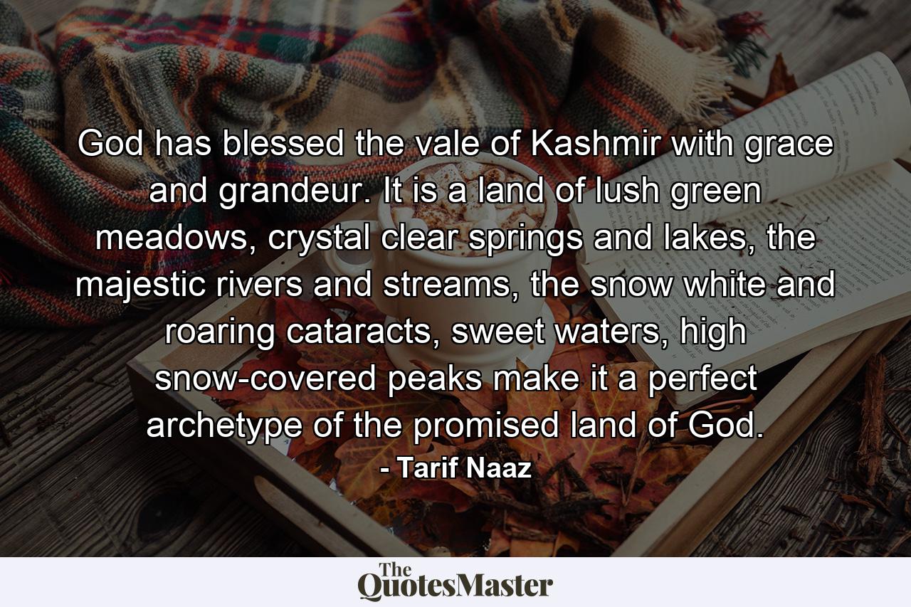 God has blessed the vale of Kashmir with grace and grandeur. It is a land of lush green meadows, crystal clear springs and lakes, the majestic rivers and streams, the snow white and roaring cataracts, sweet waters, high snow-covered peaks make it a perfect archetype of the promised land of God. - Quote by Tarif Naaz