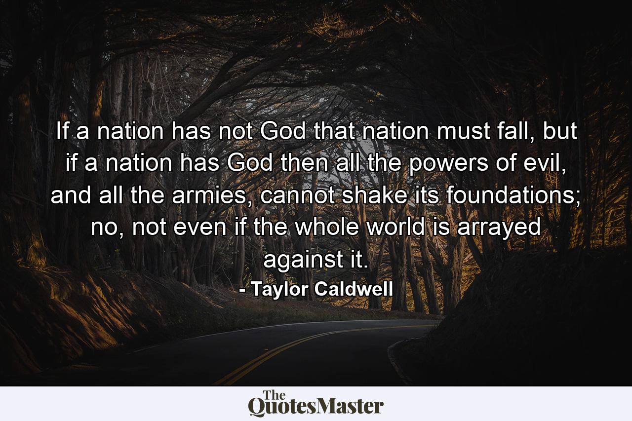 If a nation has not God that nation must fall, but if a nation has God then all the powers of evil, and all the armies, cannot shake its foundations; no, not even if the whole world is arrayed against it. - Quote by Taylor Caldwell