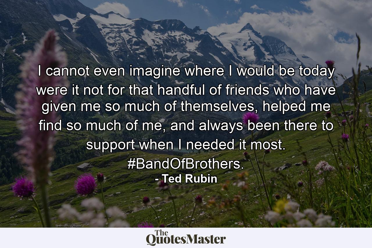 I cannot even imagine where I would be today were it not for that handful of friends who have given me so much of themselves, helped me find so much of me, and always been there to support when I needed it most. #BandOfBrothers. - Quote by Ted Rubin