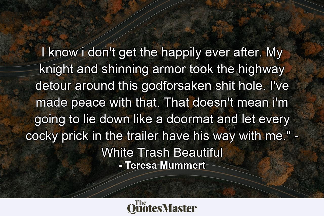 I know i don't get the happily ever after. My knight and shinning armor took the highway detour around this godforsaken shit hole. I've made peace with that. That doesn't mean i'm going to lie down like a doormat and let every cocky prick in the trailer have his way with me.