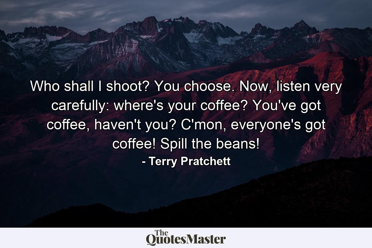 Who shall I shoot? You choose. Now, listen very carefully: where's your coffee? You've got coffee, haven't you? C'mon, everyone's got coffee! Spill the beans! - Quote by Terry Pratchett