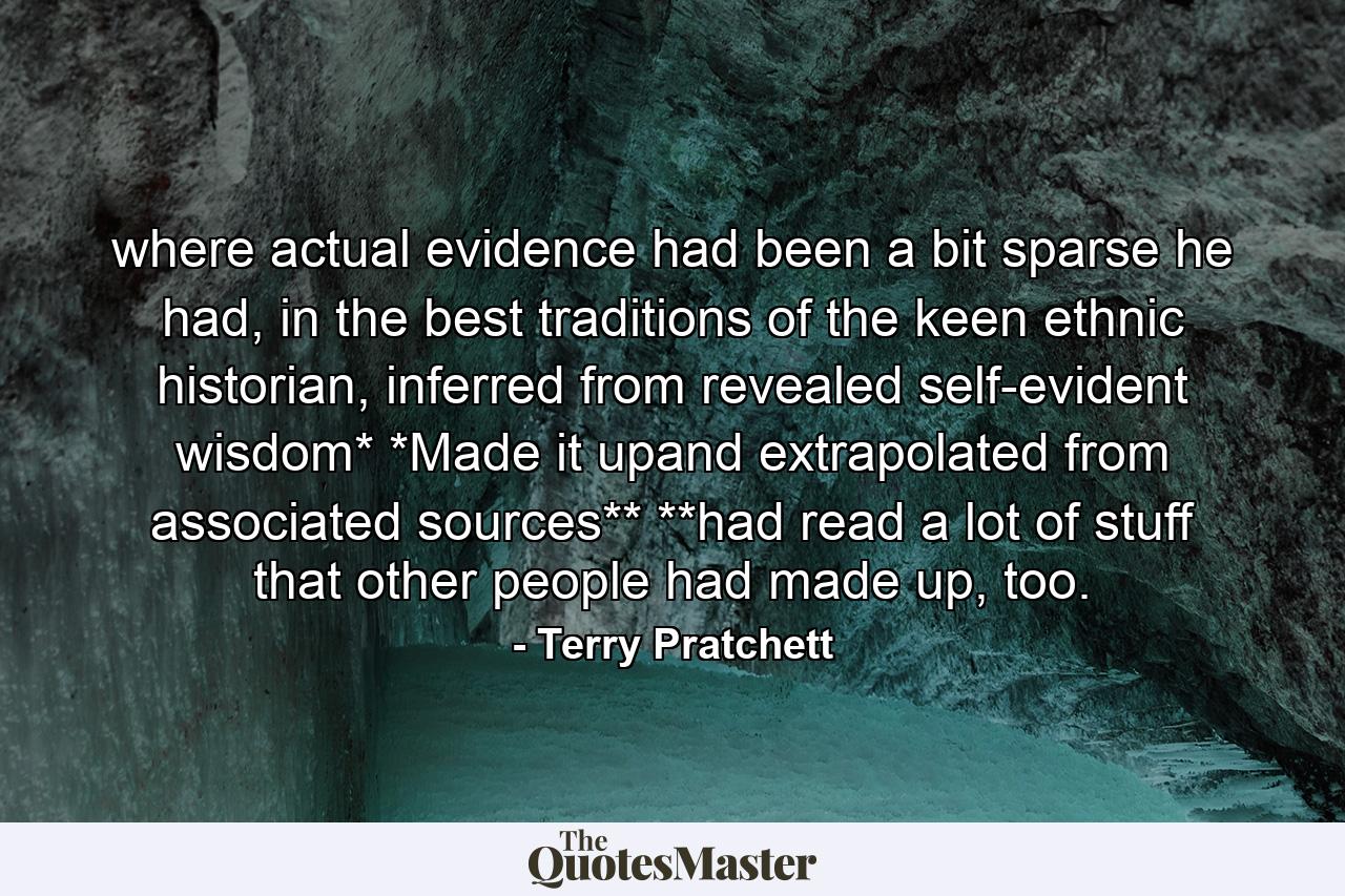 where actual evidence had been a bit sparse he had, in the best traditions of the keen ethnic historian, inferred from revealed self-evident wisdom* *Made it upand extrapolated from associated sources** **had read a lot of stuff that other people had made up, too. - Quote by Terry Pratchett