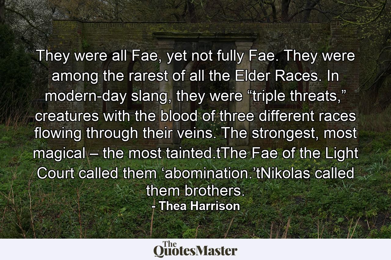 They were all Fae, yet not fully Fae. They were among the rarest of all the Elder Races. In modern-day slang, they were “triple threats,” creatures with the blood of three different races flowing through their veins. The strongest, most magical – the most tainted.tThe Fae of the Light Court called them ‘abomination.’tNikolas called them brothers. - Quote by Thea Harrison