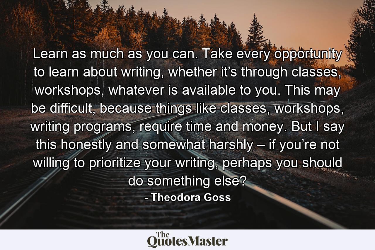 Learn as much as you can. Take every opportunity to learn about writing, whether it’s through classes, workshops, whatever is available to you. This may be difficult, because things like classes, workshops, writing programs, require time and money. But I say this honestly and somewhat harshly – if you’re not willing to prioritize your writing, perhaps you should do something else? - Quote by Theodora Goss