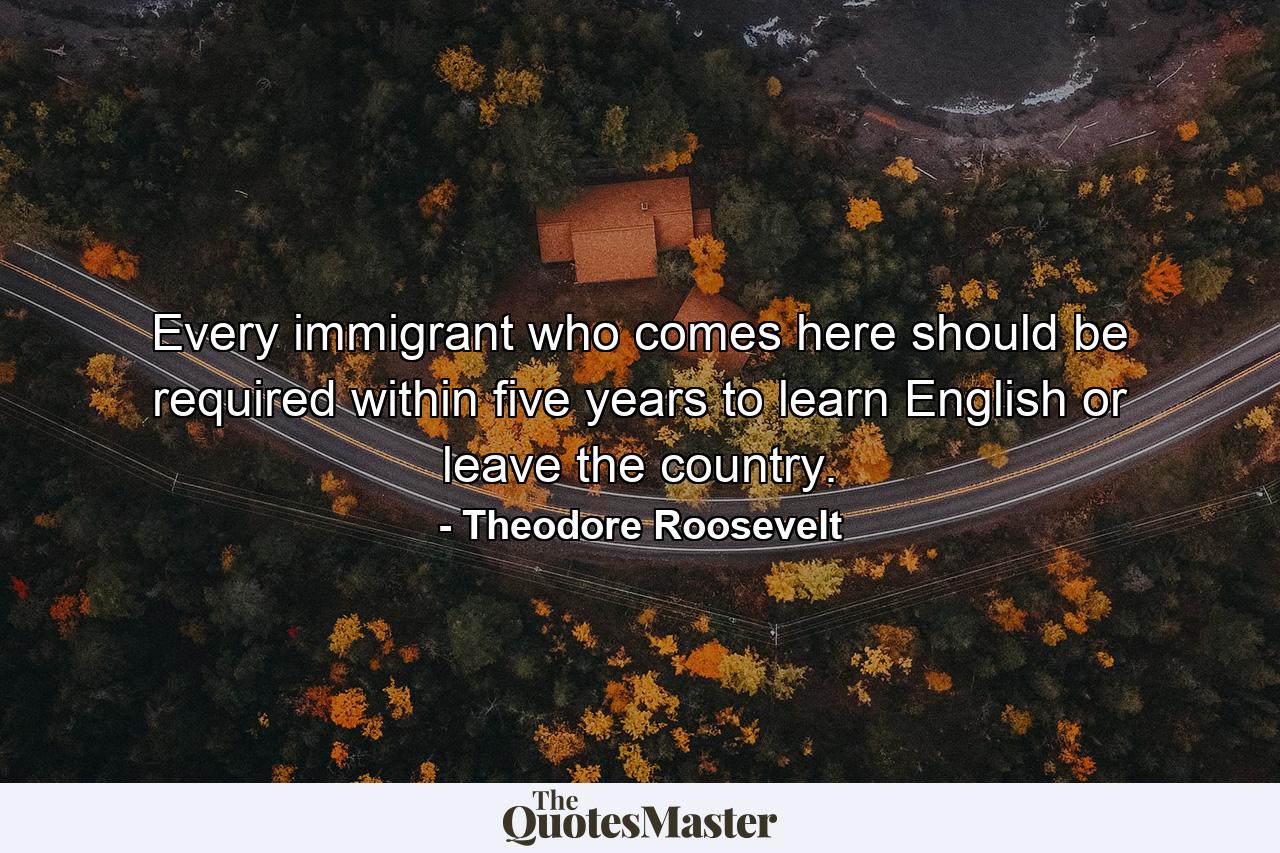 Every immigrant who comes here should be required within five years to learn English or leave the country. - Quote by Theodore Roosevelt