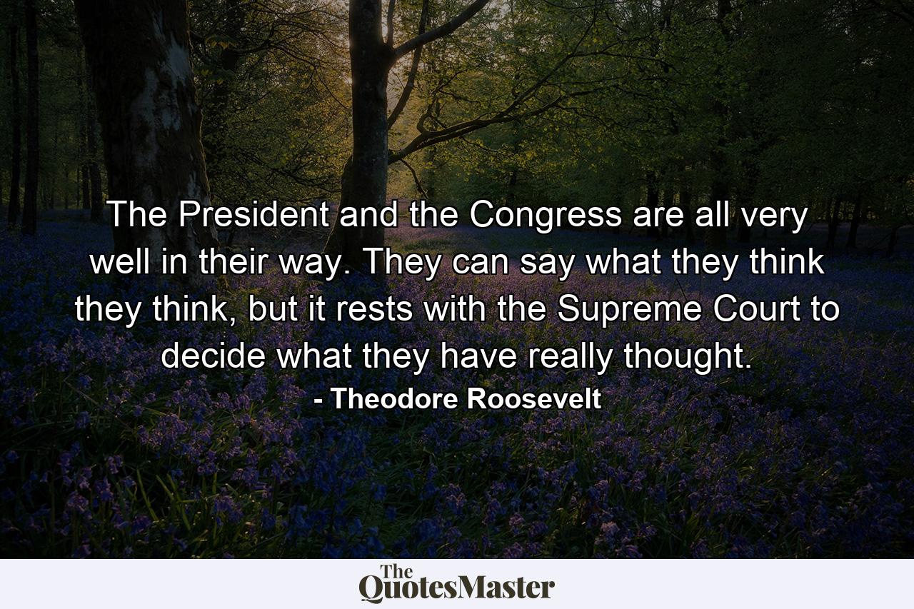 The President and the Congress are all very well in their way. They can say what they think they think, but it rests with the Supreme Court to decide what they have really thought. - Quote by Theodore Roosevelt