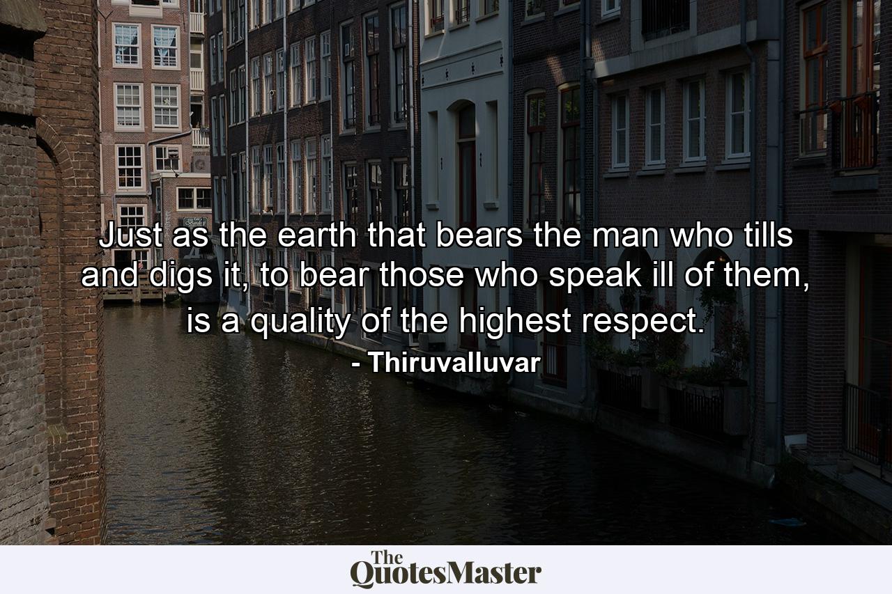 Just as the earth that bears the man who tills and digs it, to bear those who speak ill of them, is a quality of the highest respect. - Quote by Thiruvalluvar