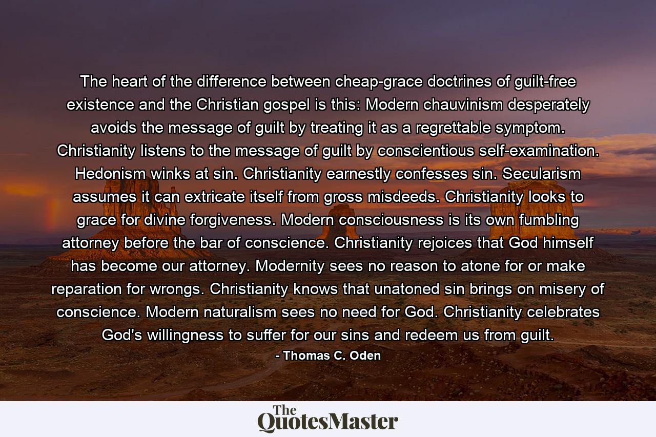 The heart of the difference between cheap-grace doctrines of guilt-free existence and the Christian gospel is this: Modern chauvinism desperately avoids the message of guilt by treating it as a regrettable symptom. Christianity listens to the message of guilt by conscientious self-examination. Hedonism winks at sin. Christianity earnestly confesses sin. Secularism assumes it can extricate itself from gross misdeeds. Christianity looks to grace for divine forgiveness. Modern consciousness is its own fumbling attorney before the bar of conscience. Christianity rejoices that God himself has become our attorney. Modernity sees no reason to atone for or make reparation for wrongs. Christianity knows that unatoned sin brings on misery of conscience. Modern naturalism sees no need for God. Christianity celebrates God's willingness to suffer for our sins and redeem us from guilt. - Quote by Thomas C. Oden