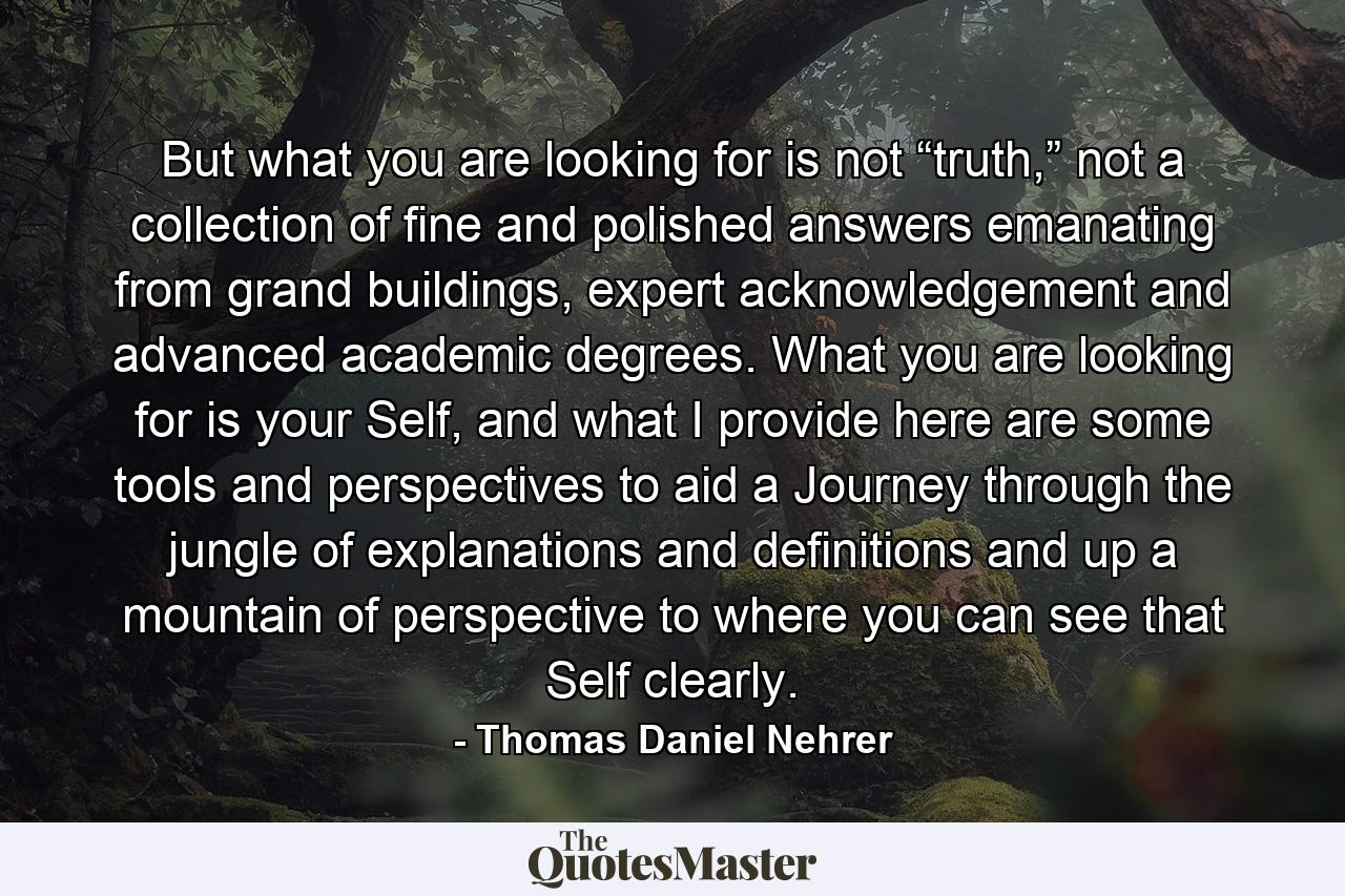 But what you are looking for is not “truth,” not a collection of fine and polished answers emanating from grand buildings, expert acknowledgement and advanced academic degrees. What you are looking for is your Self, and what I provide here are some tools and perspectives to aid a Journey through the jungle of explanations and definitions and up a mountain of perspective to where you can see that Self clearly. - Quote by Thomas Daniel Nehrer