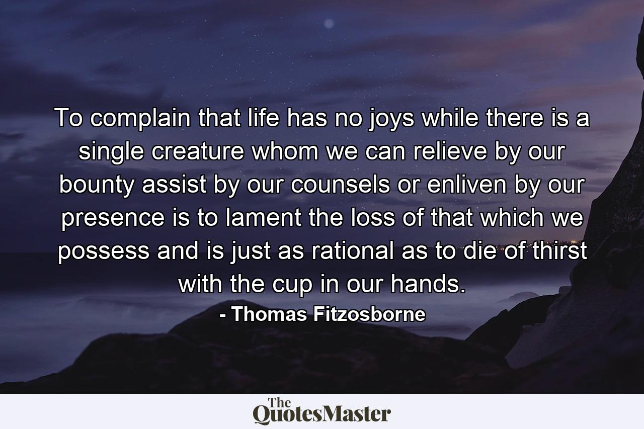 To complain that life has no joys while there is a single creature whom we can relieve by our bounty  assist by our counsels or enliven by our presence  is to lament the loss of that which we possess  and is just as rational as to die of thirst with the cup in our hands. - Quote by Thomas Fitzosborne