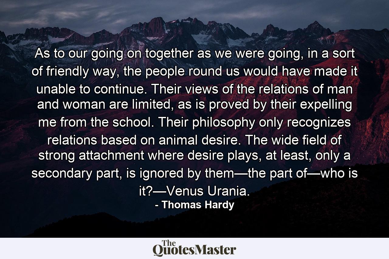 As to our going on together as we were going, in a sort of friendly way, the people round us would have made it unable to continue. Their views of the relations of man and woman are limited, as is proved by their expelling me from the school. Their philosophy only recognizes relations based on animal desire. The wide field of strong attachment where desire plays, at least, only a secondary part, is ignored by them—the part of—who is it?—Venus Urania. - Quote by Thomas Hardy