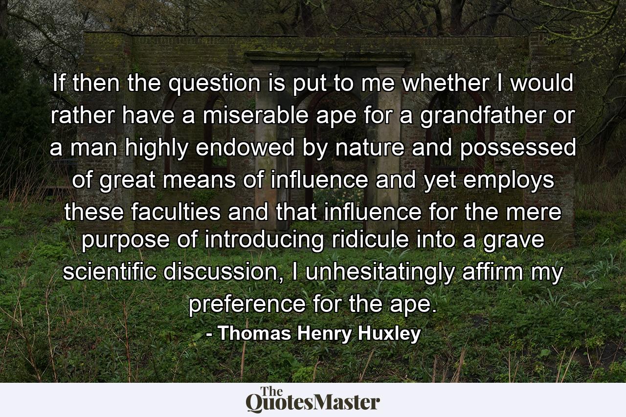 If then the question is put to me whether I would rather have a miserable ape for a grandfather or a man highly endowed by nature and possessed of great means of influence and yet employs these faculties and that influence for the mere purpose of introducing ridicule into a grave scientific discussion, I unhesitatingly affirm my preference for the ape. - Quote by Thomas Henry Huxley