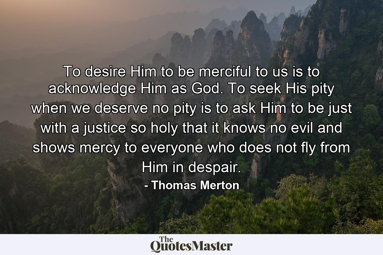 To desire Him to be merciful to us is to acknowledge Him as God. To seek His pity when we deserve no pity is to ask Him to be just with a justice so holy that it knows no evil and shows mercy to everyone who does not fly from Him in despair. - Quote by Thomas Merton