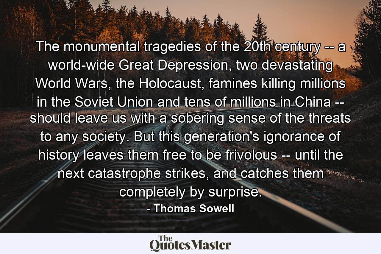 The monumental tragedies of the 20th century -- a world-wide Great Depression, two devastating World Wars, the Holocaust, famines killing millions in the Soviet Union and tens of millions in China -- should leave us with a sobering sense of the threats to any society. But this generation's ignorance of history leaves them free to be frivolous -- until the next catastrophe strikes, and catches them completely by surprise. - Quote by Thomas Sowell