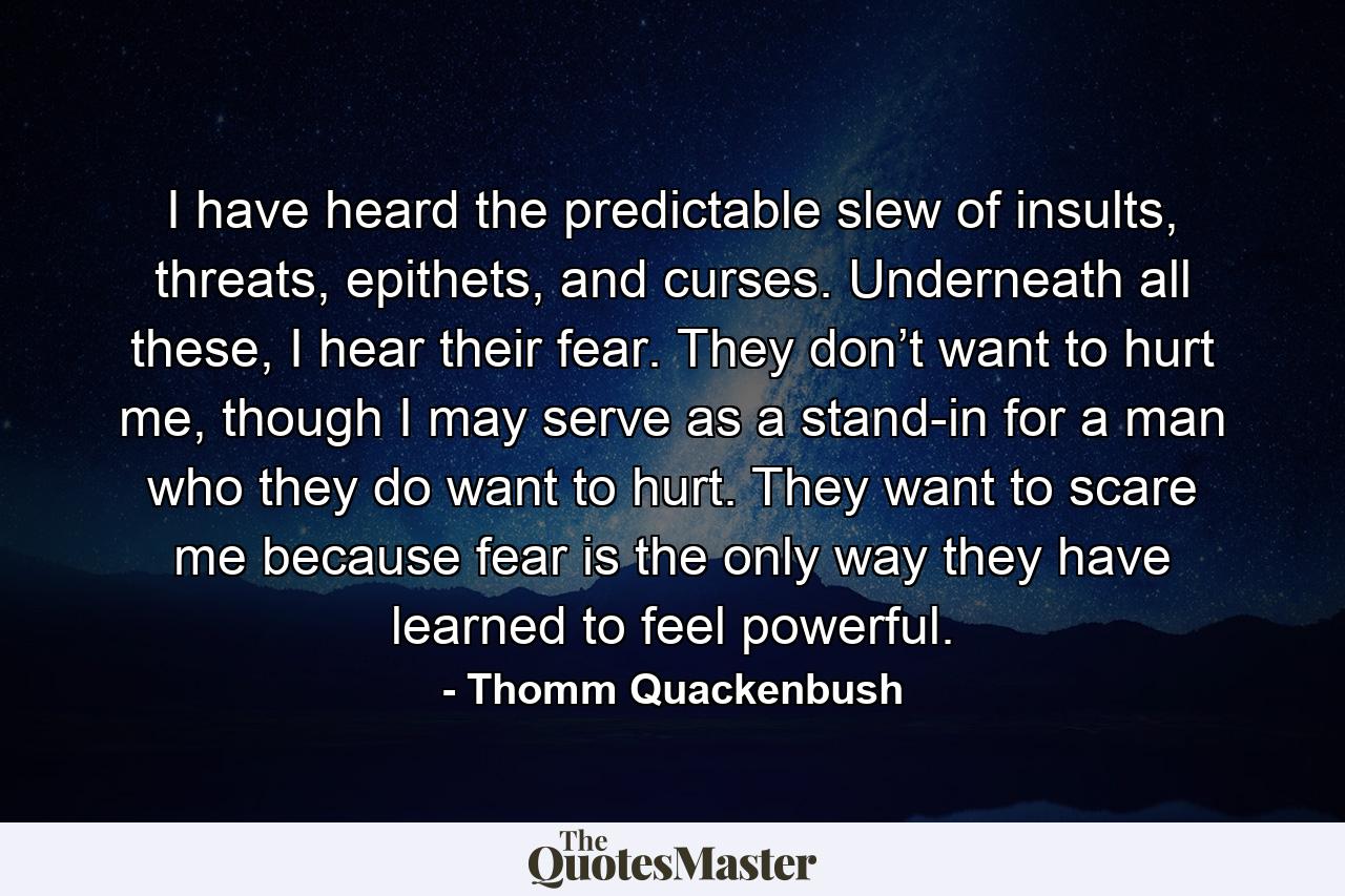 I have heard the predictable slew of insults, threats, epithets, and curses. Underneath all these, I hear their fear. They don’t want to hurt me, though I may serve as a stand-in for a man who they do want to hurt. They want to scare me because fear is the only way they have learned to feel powerful. - Quote by Thomm Quackenbush