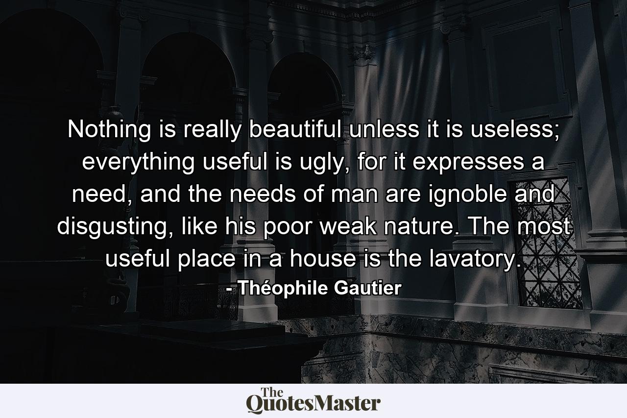 Nothing is really beautiful unless it is useless; everything useful is ugly, for it expresses a need, and the needs of man are ignoble and disgusting, like his poor weak nature. The most useful place in a house is the lavatory. - Quote by Théophile Gautier