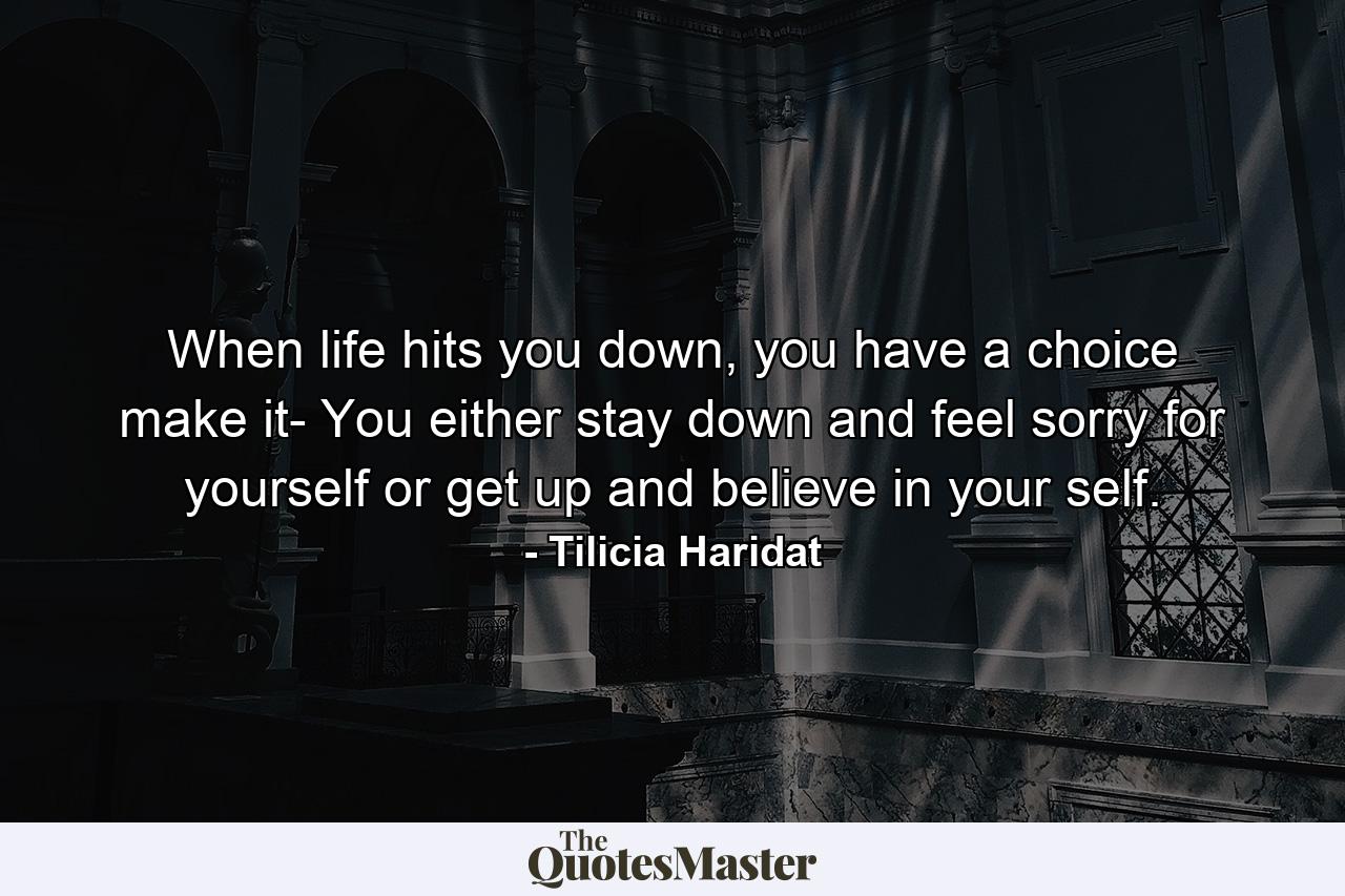 When life hits you down, you have a choice make it- You either stay down and feel sorry for yourself or get up and believe in your self. - Quote by Tilicia Haridat