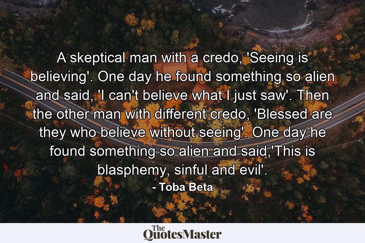 A skeptical man with a credo, 'Seeing is believing'. One day he found something so alien and said, 'I can't believe what I just saw'. Then the other man with different credo, 'Blessed are they who believe without seeing'. One day he found something so alien and said,'This is blasphemy, sinful and evil'. - Quote by Toba Beta