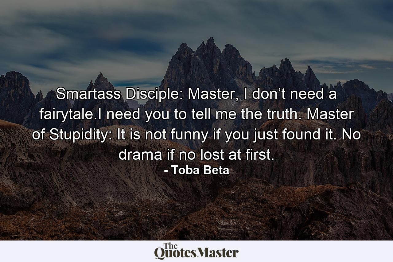 Smartass Disciple: Master, I don’t need a fairytale.I need you to tell me the truth. Master of Stupidity: It is not funny if you just found it. No drama if no lost at first. - Quote by Toba Beta