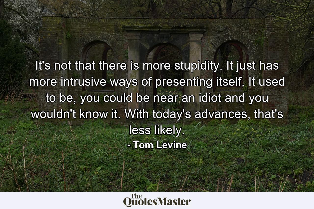 It's not that there is more stupidity. It just has more intrusive ways of presenting itself. It used to be, you could be near an idiot and you wouldn't know it. With today's advances, that's less likely. - Quote by Tom Levine