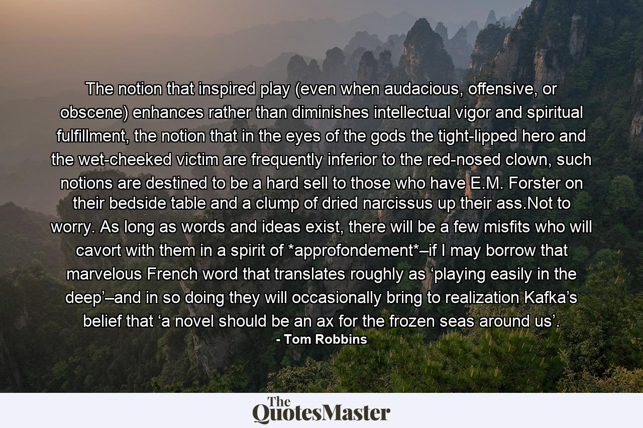 The notion that inspired play (even when audacious, offensive, or obscene) enhances rather than diminishes intellectual vigor and spiritual fulfillment, the notion that in the eyes of the gods the tight-lipped hero and the wet-cheeked victim are frequently inferior to the red-nosed clown, such notions are destined to be a hard sell to those who have E.M. Forster on their bedside table and a clump of dried narcissus up their ass.Not to worry. As long as words and ideas exist, there will be a few misfits who will cavort with them in a spirit of *approfondement*–if I may borrow that marvelous French word that translates roughly as ‘playing easily in the deep’–and in so doing they will occasionally bring to realization Kafka’s belief that ‘a novel should be an ax for the frozen seas around us’. - Quote by Tom Robbins