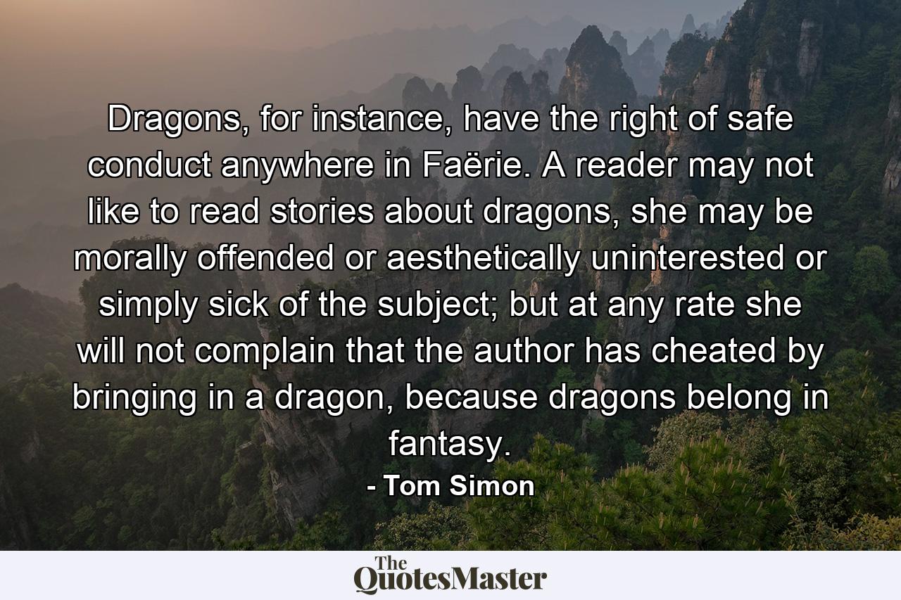 Dragons, for instance, have the right of safe conduct anywhere in Faërie. A reader may not like to read stories about dragons, she may be morally offended or aesthetically uninterested or simply sick of the subject; but at any rate she will not complain that the author has cheated by bringing in a dragon, because dragons belong in fantasy. - Quote by Tom Simon